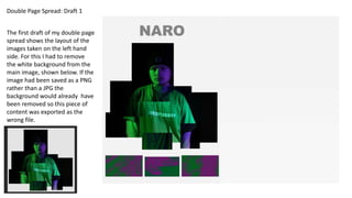 Double Page Spread: Draft 1
The first draft of my double page
spread shows the layout of the
images taken on the left hand
side. For this I had to remove
the white background from the
main image, shown below. If the
image had been saved as a PNG
rather than a JPG the
background would already have
been removed so this piece of
content was exported as the
wrong file.
 