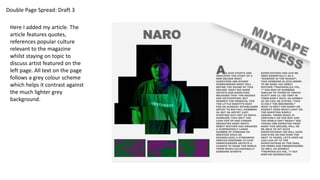 Double Page Spread: Draft 3
Here I added my article. The
article features quotes,
references popular culture
relevant to the magazine
whilst staying on topic to
discuss artist featured on the
left page. All text on the page
follows a grey colour scheme
which helps it contrast against
the much lighter grey
background.
 
