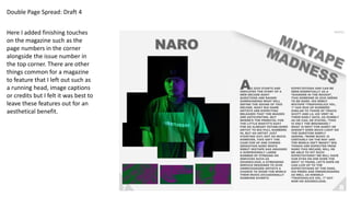 Double Page Spread: Draft 4
Here I added finishing touches
on the magazine such as the
page numbers in the corner
alongside the issue number in
the top corner. There are other
things common for a magazine
to feature that I left out such as
a running head, image captions
or credits but I felt it was best to
leave these features out for an
aesthetical benefit.
 