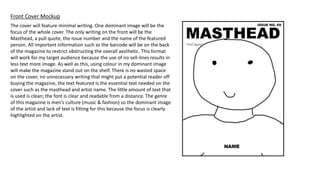 The cover will feature minimal writing. One dominant image will be the
focus of the whole cover. The only writing on the front will be the
Masthead, a pull quote, the issue number and the name of the featured
person. All important information such as the barcode will be on the back
of the magazine to restrict obstructing the overall aesthetic. This format
will work for my target audience because the use of no sell-lines results in
less text more image. As well as this, using colour in my dominant image
will make the magazine stand out on the shelf. There is no wasted space
on the cover, no unnecessary writing that might put a potential reader off
buying the magazine, the text featured is the essential text needed on the
cover such as the masthead and artist name. The little amount of text that
is used is clean; the font is clear and readable from a distance. The genre
of this magazine is men’s culture (music & fashion) so the dominant image
of the artist and lack of text is fitting for this because the focus is clearly
highlighted on the artist.
Front Cover Mockup
 