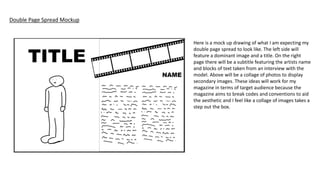 Double Page Spread Mockup
Here is a mock up drawing of what I am expecting my
double page spread to look like. The left side will
feature a dominant image and a title. On the right
page there will be a subtitle featuring the artists name
and blocks of text taken from an interview with the
model. Above will be a collage of photos to display
secondary images. These ideas will work for my
magazine in terms of target audience because the
magazine aims to break codes and conventions to aid
the aesthetic and I feel like a collage of images takes a
step out the box.
 