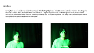 Front Cover
For my front cover I decided to select these images. Out of taking 40 photos I picked these two with the intention of making one
the cover. I believe these photos break the conventions of a regular magazine cover as Most magazine covers have a distinct,
clear picture but to break away from this normality I have decided to use a blurry image. The image uses coloured light to match
the colour of the clothes being worn by the model.
 