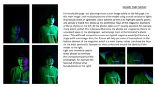 Double Page Spread
For my double page I am planning to use a main image solely on the left page. For
this main image I took multiple pictures of the model using a small variation of lights
that would create an agreeable colour scheme as well as to highlight specific points
and convey a mood. This keeps up the aesthetical focus of the magazine. Examples
of these photos on the left. All the photos taken aren’t exactly polished, for example
many aren’t central. This is because that once the photos are cropped so there’s no
unneeded space in the photograph I will arrange them in the format of a photo
joiner. This will break conventions more as a typical magazine would just feature a
single solid main image. Also, this format will help put more of an emphasis on the
fashion element of the magazine, which is a main theme, rather than have the focus
on the artist personally. Examples of shots unfocused around the identity of the
model to the right.
Light and shadow is used in
these photos to eliminate
the unimportant parts of the
photograph, for example the
face out of these torso
focused shots on the right.
 