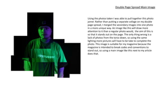 Double Page Spread Main Image
Using the photos taken I was able to pull together this photo
joiner. Rather than putting a separate collage on my double
page spread, I merged the secondary images into one photo
in a more unique way. An image like this will draw more
attention to it than a regular photo would, the aim of this is
so that it stands out on the page. The only thing wrong is a
lack of photos from the torso down, so using the same
lighting more pictures will have to be take to complete the
photo. This image is suitable for my magazine because the
magazine is intended to break codes and conventions to
stand out, so using a main image like this next to my article
does that.
 