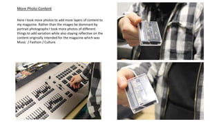 More Photo Content
Here I took more photos to add more layers of content to
my magazine. Rather than the images be dominant by
portrait photographs I took more photos of different
things to add variation while also staying reflective on the
content originally intended for the magazine which was
Music / Fashion / Culture.
 