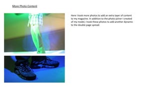 More Photo Content
Here I took more photos to add an extra layer of content
to my magazine. In addition to the photo-joiner I created
of my model, I took these photos to add another dynamic
to the double page spread.
 