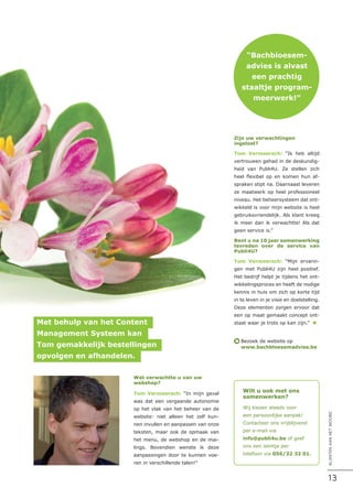 Met behulp van het Content
Management Systeem kan
Tom gemakkelijk bestellingen
opvolgen en afhandelen.
“Bachbloesem-
advies is alvast
een prachtig
staaltje program-
meerwerk!”
Wat verwachtte u van uw
webshop?
Tom Vermeersch: “In mijn geval
was dat een vergaande autonomie
op het vlak van het beheer van de
website: niet alleen het zelf kun-
nen invullen en aanpassen van onze
teksten, maar ook de opmaak van
het menu, de webshop en de mai-
lings. Bovendien wenste ik deze
aanpassingen door te kunnen voe-
ren in verschillende talen!”
Zijn uw verwachtingen
ingelost?
Tom Vermeersch: “Ik heb altijd
vertrouwen gehad in de deskundig-
heid van Publi4U. Ze stellen zich
heel flexibel op en komen hun af-
spraken stipt na. Daarnaast leveren
ze maatwerk op heel professioneel
niveau. Het beheersysteem dat ont-
wikkeld is voor mijn website is heel
gebruiksvriendelijk. Als klant kreeg
ik meer dan ik verwachtte! Als dat
geen service is.”
Bent u na 10 jaar samenwerking
tevreden over de service van
Publi4U?
Tom Vermeersch: “Mijn ervarin-
gen met Publi4U zijn heel positief.
Het bedrijf helpt je tijdens het ont-
wikkelingsproces en heeft de nodige
kennis in huis om zich op korte tijd
in te leven in je visie en doelstelling.
Deze elementen zorgen ervoor dat
een op maat gemaakt concept ont-
staat waar je trots op kan zijn.” n
Bezoek de website op
www.bachbloesemadvies.be
è
Wilt u ook met ons
samenwerken?
Wij kiezen steeds voor
een persoonlijke aanpak!
Contacteer ons vrijblijvend
per e-mail via
info@publi4u.be of geef
ons een seintje per
telefoon via 056/32 32 01.
13
KLANTENAANHETWOORD
 