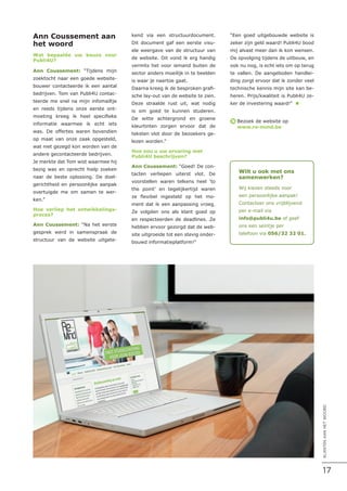 Ann Coussement aan
het woord
Wat bepaalde uw keuze voor
Publi4U?
Ann Coussement: “Tijdens mijn
zoektocht naar een goede website-
bouwer contacteerde ik een aantal
bedrijven. Tom van Publi4U contac-
teerde me snel na mijn infomailtje
en reeds tijdens onze eerste ont-
moeting kreeg ik heel specifieke
informatie waarmee ik echt iets
was. De offertes waren bovendien
op maat van onze zaak opgesteld,
wat niet gezegd kon worden van de
andere gecontacteerde bedrijven.
Je merkte dat Tom wist waarmee hij
bezig was en oprecht hielp zoeken
naar de beste oplossing. De doel-
gerichtheid en persoonlijke aanpak
overtuigde me om samen te wer-
ken.”
Hoe verliep het ontwikkelings-
proces?
Ann Coussement: “Na het eerste
gesprek werd in samenspraak de
structuur van de website uitgete-
kend via een structuurdocument.
Dit document gaf een eerste visu-
ele weergave van de structuur van
de website. Dit vond ik erg handig
vermits het voor iemand buiten de
sector anders moeilijk in te beelden
is waar je naartoe gaat.
Daarna kreeg ik de besproken grafi-
sche lay-out van de website te zien.
Deze straalde rust uit, wat nodig
is om goed te kunnen studeren.
De witte achtergrond en groene
kleurtinten zorgen ervoor dat de
teksten vlot door de bezoekers ge-
lezen worden.”
Hoe zou u uw ervaring met
Publi4U beschrijven?
Ann Coussement: “Goed! De con-
tacten verliepen uiterst vlot. De
voorstellen waren telkens heel ‘to
the point’ en tegelijkertijd waren
ze flexibel ingesteld op het mo-
ment dat ik een aanpassing vroeg.
Ze volgden ons als klant goed op
en respecteerden de deadlines. Ze
hebben ervoor gezorgd dat de web-
site uitgroeide tot een stevig onder-
bouwd informatieplatform!”
“Een goed uitgebouwde website is
zeker zijn geld waard! Publi4U bood
mij alvast meer dan ik kon wensen.
De opvolging tijdens de uitbouw, en
ook nu nog, is echt iets om op terug
te vallen. De aangeboden handlei-
ding zorgt ervoor dat ik zonder veel
technische kennis mijn site kan be-
heren. Prijs/kwaliteit is Publi4U ze-
ker de investering waard!” n
Bezoek de website op
www.re-mind.be
è
Wilt u ook met ons
samenwerken?
Wij kiezen steeds voor
een persoonlijke aanpak!
Contacteer ons vrijblijvend
per e-mail via
info@publi4u.be of geef
ons een seintje per
telefoon via 056/32 32 01.
17
KLANTENAANHETWOORD
 