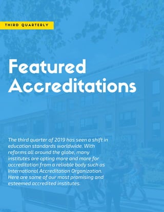 Featured
Accreditations
The third quarter of 2019 has seen a shift in
education standards worldwide. With
reforms all around the globe, many
institutes are opting more and more for
accreditation from a reliable body such as
International Accreditation Organization.
Here are some of our most promising and
esteemed accredited institutes. 
T H I R D Q U A R T E R L Y
 
