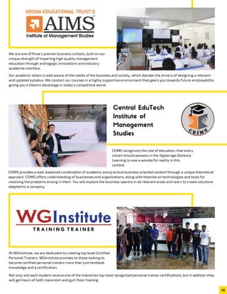 7 0
We are one of Pune's premier business schools, built on our
unique strength of imparting high quality management
education through andragogic innovations and industry-
academia interface.
Our academic steam is well aware of the needs of the business and society, which decides the drivers of designing a relevant
and updated syllabus. We conduct our courses in a highly supportive environment that gears you towards future employability
giving you a distinct advantage in today's competitive world.
CEIMS recognizes the role of education, that every
citizen should possess in the digital age.Distance
Learning is now a wonderful reality in this
context.
CEIMS provides a well-balanced combination of academic and practical business oriented content through a unique theoretical
approach. CEIMS offers understanding of businesses and organizations, along with theories on technologies and tools for
resolving the problems arising in them. You will explore the business spectra in all relevant areas and learn to create solutions
adapted to a company.
Central EduTech
Institute of
Management
Studies
At WGInstitute, we are dedicated to creating top level Certified
Personal Trainers. WGInstitute provides to those looking to
become certified personal trainers more than just textbook
knowledge and a certification.
Not only will each student receive one of the industries top most recognized personal trainer certifications, but in addition they
will get hours of both classroom and gym floor training.
10
 