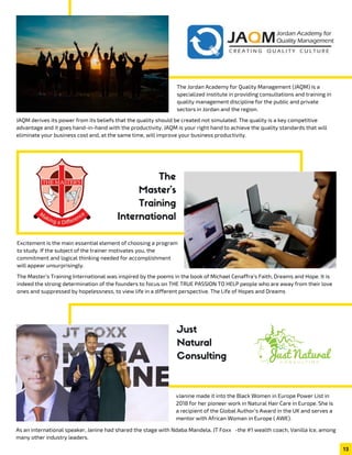 Excitement is the main essential element of choosing a program
to study. If the subject of the trainer motivates you, the
commitment and logical thinking needed for accomplishment
will appear unsurprisingly.
The Master’s Training International was inspired by the poems in the book of Michael Cenaffra’s Faith, Dreams and Hope. It is
indeed the strong determination of the founders to focus on THE TRUE PASSION TO HELP people who are away from their love
ones and suppressed by hopelessness, to view life in a different perspective. The Life of Hopes and Dreams
The Jordan Academy for Quality Management (JAQM) is a
specialized institute in providing consultations and training in
quality management discipline for the public and private
sectors in Jordan and the region.
JAQM derives its power from its beliefs that the quality should be created not simulated. The quality is a key competitive
advantage and it goes hand-in-hand with the productivity. JAQM is your right hand to achieve the quality standards that will
eliminate your business cost and, at the same time, will improve your business productivity.
vJanine made it into the Black Women in Europe Power List in
2018 for her pioneer work in Natural Hair Care in Europe. She is
a recipient of the Global Author’s Award in the UK and serves a
mentor with African Woman in Europe ( AWE).
As an international speaker, Janine had shared the stage with Ndaba Mandela, JT Foxx   -the #1 wealth coach, Vanilla Ice, among
many other industry leaders.
Just
Natural
Consulting
13
The
Master's
Training
International
 
