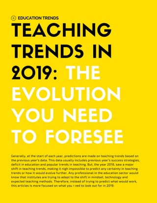 TEACHING
TRENDS IN
2019: THE
EVOLUTION
YOU NEED
TO FORESEE
EDUCATION TRENDS
Generally, at the start of each year, predictions are made on teaching trends based on
the previous year’s data. This data usually includes previous year’s success strategies,
deficit in education and popular trends in teaching. But, the year 2018, saw a major
shift in teaching trends, making it nigh impossible to predict any certainty in teaching
trends or how it would evolve further. Any professional in the education sector would
know that institutes are trying to adapt to the shift in mindset, technology and
expected teaching methods. Therefore, instead of trying to predict what would work,
this articles is more focused on what you need to look out for in 2019:
 