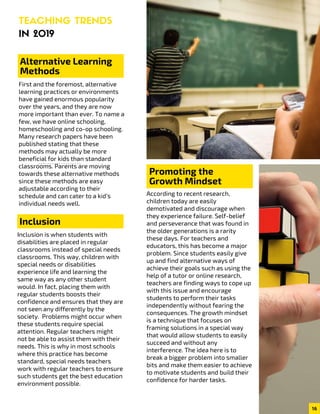 TEACHING TRENDS
IN 2019
Alternative Learning
Methods
First and the foremost, alternative
learning practices or environments
have gained enormous popularity
over the years, and they are now
more important than ever. To name a
few, we have online schooling,
homeschooling and co-op schooling.
Many research papers have been
published stating that these
methods may actually be more
beneficial for kids than standard
classrooms. Parents are moving
towards these alternative methods
since these methods are easy
adjustable according to their
schedule and can cater to a kid’s
individual needs well.
Inclusion is when students with
disabilities are placed in regular
classrooms instead of special needs
classrooms. This way, children with
special needs or disabilities
experience life and learning the
same way as any other student
would. In fact, placing them with
regular students boosts their
confidence and ensures that they are
not seen any differently by the
society.  Problems might occur when
these students require special
attention. Regular teachers might
not be able to assist them with their
needs. This is why in most schools
where this practice has become
standard, special needs teachers
work with regular teachers to ensure
such students get the best education
environment possible.
Inclusion
03
According to recent research,
children today are easily
demotivated and discourage when
they experience failure. Self-belief
and perseverance that was found in
the older generations is a rarity
these days. For teachers and
educators, this has become a major
problem. Since students easily give
up and find alternative ways of
achieve their goals such as using the
help of a tutor or online research,
teachers are finding ways to cope up
with this issue and encourage
students to perform their tasks
independently without fearing the
consequences. The growth mindset
is a technique that focuses on
framing solutions in a special way
that would allow students to easily
succeed and without any
interference. The idea here is to
break a bigger problem into smaller
bits and make them easier to achieve
to motivate students and build their
confidence for harder tasks.
Promoting the
Growth Mindset
16
 