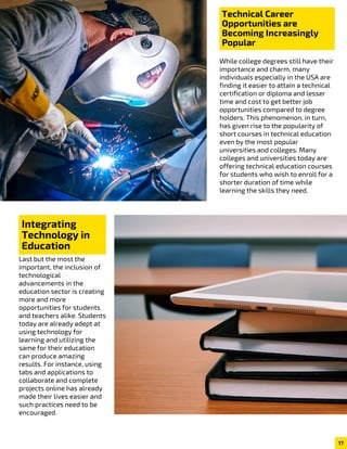 Technical Career
Opportunities are
Becoming Increasingly
Popular
While college degrees still have their
importance and charm, many
individuals especially in the USA are
finding it easier to attain a technical
certification or diploma and lesser
time and cost to get better job
opportunities compared to degree
holders. This phenomenon, in turn,
has given rise to the popularity of
short courses in technical education
even by the most popular
universities and colleges. Many
colleges and universities today are
offering technical education courses
for students who wish to enroll for a
shorter duration of time while
learning the skills they need.
Last but the most the
important, the inclusion of
technological
advancements in the
education sector is creating
more and more
opportunities for students
and teachers alike. Students
today are already adept at
using technology for
learning and utilizing the
same for their education
can produce amazing
results. For instance, using
tabs and applications to
collaborate and complete
projects online has already
made their lives easier and
such practices need to be
encouraged.
Integrating
Technology in
Education
17
 