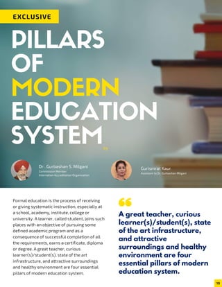 EXCLUSIVE
PILLARS
OF
MODERN
EDUCATION
SYSTEM
Formal education is the process of receiving
or giving systematic instruction, especially at
a school, academy, institute, college or
university. A learner, called student, joins such
places with an objective of pursuing some
defined academic program and as a
consequence of successful completion of all
the requirements, earns a certificate, diploma
or degree. A great teacher, curious
learner(s)/student(s), state of the art
infrastructure, and attractive surroundings
and healthy environment are four essential
pillars of modern education system.
by
Dr. Gurbashan S. Milgani
Commission Member
Internation Accreditation Organization
Gurismrat Kaur
Assistant to Dr. Gurbashan Milgani
A great teacher, curious
learner(s)/student(s), state
of the art infrastructure,
and attractive
surroundings and healthy
environment are four
essential pillars of modern
education system.
19
 