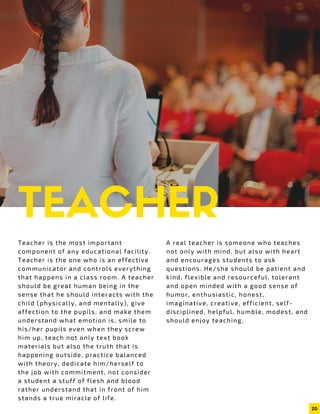 TEACHERTeacher is the most important
component of any educational facility.
Teacher is the one who is an effective
communicator and controls everything
that happens in a class room. A teacher
should be great human being in the
sense that he should interacts with the
child (physically, and mentally), give
affection to the pupils, and make them
understand what emotion is, smile to
his/her pupils even when they screw
him up, teach not only text book
materials but also the truth that is
happening outside, practice balanced
with theory, dedicate him/herself to
the job with commitment, not consider
a student a stuff of flesh and blood
rather understand that in front of him
stands a true miracle of life.
A real teacher is someone who teaches
not only with mind, but also with heart
and encourages students to ask
questions. He/she should be patient and
kind, flexible and resourceful, tolerant
and open minded with a good sense of
humor, enthusiastic, honest,
imaginative, creative, efficient, self-
disciplined, helpful, humble, modest, and
should enjoy teaching,
20
 