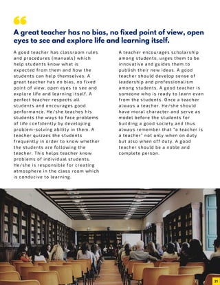 A good teacher has classroom rules
and procedures (manuals) which
help students know what is
expected from them and how the
students can help themselves. A
great teacher has no bias, no fixed
point of view, open eyes to see and
explore life and learning itself. A
perfect teacher respects all
students and encourages good
performance. He/she teaches his
students the ways to face problems
of life confidently by developing
problem-solving ability in them. A
teacher quizzes the students
frequently in order to know whether
the students are following the
teacher. This helps teacher know
problems of individual students.
He/she is responsible for creating
atmosphere in the class room which
is conducive to learning.
A great teacher has no bias, no fixed point of view, open
eyes to see and explore life and learning itself.
A teacher encourages scholarship
among students, urges them to be
innovative and guides them to
publish their new ideas. A good
teacher should develop sense of
leadership and professionalism
among students. A good teacher is
someone who is ready to learn even
from the students. Once a teacher
always a teacher. He/she should
have moral character and serve as
model before the students for
building a good society and thus
always remember that “a teacher is
a teacher” not only when on duty
but also when off duty. A good
teacher should be a noble and
complete person.
21
 