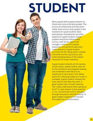 STUDENTMany people define good students as
those who receive the best grades. The
pursuit of scholarship and education
rather than concern over grades is the
hallmark of a good student. Class
participation and behavior are other
aspects of a good student. A good
student should be intellectually
curious, self-driven, good time
manager, creative and original,
analytical, and performs well even
under pressure. A good student
prioritize his life. Doing well in studies
should be his/her top priority, and
understanding basics of the subject
should be his major emphasis.
DECEMBER 2019  |  ISSUE 124
GAME  |  5
A good student attends all his classes,
writes neatly, speaks clearly, does all
of the homework and assigned reading,
and remembers that there is no
substitute to hard work in life. When
option for selecting subjects of study is
available, a good student chooses the
ones that he/she likes the most. A
good student asks himself honestly,
"Do I really understand what's going on
here?" In case answer to this question
is “no”, he/she tries to fill in the gaps
through discussion with the teacher. A
good student prepares him/herself
thoroughly for an examination.
22
 