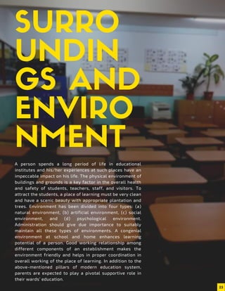 A person spends a long period of life in educational
institutes and his/her experiences at such places have an
impeccable impact on his life. The physical environment of
buildings and grounds is a key factor in the overall health
and safety of students, teachers, staff, and visitors. To
attract the students, a place of learning must be very clean
and have a scenic beauty with appropriate plantation and
trees. Environment has been divided into four types: (a)
natural environment, (b) artificial environment, (c) social
environment, and (d) psychological environment.
Administration should give due importance to suitably
maintain all these types of environments. A congenial
environment at school and home enhances learning
potential of a person. Good working relationship among
different components of an establishment makes the
environment friendly and helps in proper coordination in
overall working of the place of learning. In addition to the
above-mentioned pillars of modern education system,
parents are expected to play a pivotal supportive role in
their wards’ education.
SURRO
UNDIN
GS AND
ENVIRO
NMENT
23
 