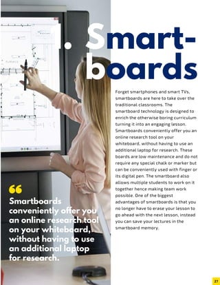 Smart-
boardsForget smartphones and smart TVs,
smartboards are here to take over the
traditional classrooms. The
smartboard technology is designed to
enrich the otherwise boring curriculum
turning it into an engaging lesson.
Smartboards conveniently offer you an
online research tool on your
whiteboard, without having to use an
additional laptop for research. These
boards are low maintenance and do not
require any special chalk or marker but
can be conveniently used with finger or
its digital pen. The smartboard also
allows multiple students to work on it
together hence making team work
possible. One of the biggest
advantages of smartboards is that you
no longer have to erase your lesson to
go ahead with the next lesson, instead
you can save your lectures in the
smartboard memory.
Smartboards
conveniently offer you
an online research tool
on your whiteboard,
without having to use
an additional laptop
for research.
27
1.
 