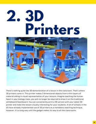 3D
Printers
2.
There’s nothing quite like 3D demonstration of a lesson in the classroom. That’s where
3D printers come in. This printer makes 3 dimensional objects from a thin layers of
material aiding in visual representation of your lessons. Imagine teaching the human
heart in your biology class, you will no longer be required to draw it on the traditional
whiteboard/blackboard. You can conveniently print a 3D version with your latest 3D
printer and make the lesson visually interesting for your students. A lot of schools in the
US have already implemented use of 3D printers as a mandatory teaching technique,
however, it’s a long way until the gadget makes its way to all the classrooms.
28
 