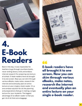 4.
E-Book
Back in the day, it was impossible for
teachers to go through countless books,
never ending library visits and endless
internet research for preparing one lecture
at school. E-book readers have all brought
it to one screen. Now you can skim through
various eBooks, make notes, research the
internet and eventually plan an entire
lecture on your single e-book reader. It’s a
one window solution for all the planning
and preparations that go in making a single
lecture for your students. The biggest
advantage of an eBook reader is that you
get rid of all that extra baggage.
Readers
E-book readers have
all brought it to one
screen. Now you can
skim through various
eBooks, make notes,
research the internet
and eventually plan an
entire lecture on your
single e-book reader.
30
 