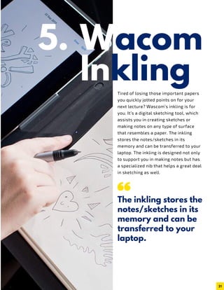 Wacom
InklingTired of losing those important papers
you quickly jotted points on for your
next lecture? Wascom’s inkling is for
you. It’s a digital sketching tool, which
assists you in creating sketches or
making notes on any type of surface
that resembles a paper. The inkling
stores the notes/sketches in its
memory and can be transferred to your
laptop. The inkling is designed not only
to support you in making notes but has
a specialized nib that helps a great deal
in sketching as well.
The inkling stores the
notes/sketches in its
memory and can be
transferred to your
laptop.
31
5.
 