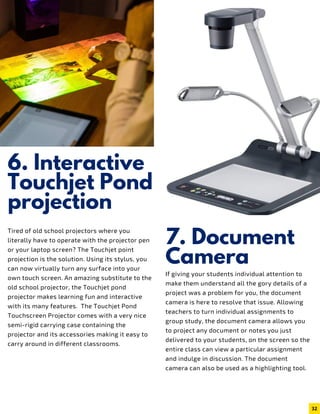6. Interactive
Touchjet Pond
projection
Tired of old school projectors where you
literally have to operate with the projector pen
or your laptop screen? The Touchjet point
projection is the solution. Using its stylus, you
can now virtually turn any surface into your
own touch screen. An amazing substitute to the
old school projector, the Touchjet pond
projector makes learning fun and interactive
with its many features.  The Touchjet Pond
Touchscreen Projector comes with a very nice
semi-rigid carrying case containing the
projector and its accessories making it easy to
carry around in different classrooms.
7. Document
Camera
If giving your students individual attention to
make them understand all the gory details of a
project was a problem for you, the document
camera is here to resolve that issue. Allowing
teachers to turn individual assignments to
group study, the document camera allows you
to project any document or notes you just
delivered to your students, on the screen so the
entire class can view a particular assignment
and indulge in discussion. The document
camera can also be used as a highlighting tool.
32
 