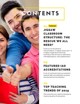 CONTENTS
01.
JIGSAW
CLASSROOM
STRUCTURE: THE
RESCUE WE ALL
NEED?
Contrary to the general
misconception, a Jigsaw Classroom is
a highly cooperative learning
technique that thrives on teamwork,
interdependence, and collaboration.
Featured
09.
FEATURED IAO
ACCREDITATIONS
A list of institutes that successfully
cleared IAO's accreditation process
and earned full accrditation.
15.
TOP TEACHING
TRENDS OF 2019
The evolution you need to foresee to
improve quality of education.
 