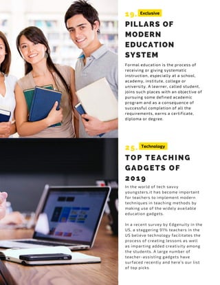 19.
PILLARS OF
MODERN
EDUCATION
SYSTEM
Formal education is the process of
receiving or giving systematic
instruction, especially at a school,
academy, institute, college or
university. A learner, called student,
joins such places with an objective of
pursuing some defined academic
program and as a consequence of
successful completion of all the
requirements, earns a certificate,
diploma or degree.
25.
TOP TEACHING
GADGETS OF
2019
In the world of tech savvy
youngsters,it has become important
for teachers to implement modern
techniques in teaching methods by
making use of the widely available
education gadgets.
In a recent survey by Edgenuity in the
US, a staggering 91% teachers in the
US believe technology facilitates the
process of creating lessons as well
as imparting added creativity among
the students. A large number of
teacher-assisting gadgets have
surfaced recently and here’s our list
of top picks
Exclusive
Technology
 
