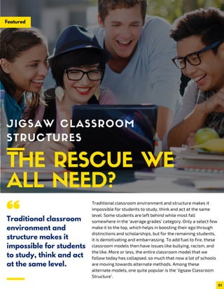 Featured
JIGSAW CLASSROOM
STRUCTURES
THE RESCUE WE
ALL NEED?Traditional classroom environment and structure makes it
impossible for students to study, think and act at the same
level. Some students are left behind while most fall
somewhere in the ‘average grades’ category. Only a select few
make it to the top, which helps in boosting their ego through
distinctions and scholarships, but for the remaining students,
it is demotivating and embarrassing. To add fuel to fire, these
classroom models then have issues like bullying, racism, and
the like. More or less, the entire classroom model that we
follow today has collapsed, so much that now a lot of schools
are moving towards alternate methods. Among these
alternate models, one quite popular is the ‘Jigsaw Classroom
Structure’.
Traditional classroom
environment and
structure makes it
impossible for students
to study, think and act
at the same level.
01
 