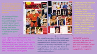 They have used a landscape
picture rather than all
portrait here, this is to
make the magazine more
interesting so not
everything is the same. The
gutter separating the image
is all equal and quite large, I
think this is good because it
spaces everything out and
makes it seem bigger and
bolder therefore more eyecatching. They have
obviously used a flat plan to
work of the dimensions.

The spot colour theme for
this double page spread is
red, this is a bright friendly
colours which attracts
attention.

It is mainly dominated
by pictures, this is
because the target
audience doesn’t want
to read loads and load of
writing, they would
rather have illustrations
to look at with quirky
captions.
Funny captions are used to add humour and
create a light hearted atmosphere. This
double page spread is mainly about mocking
celebrities, this is very humorous and the
reader feels on a personal level with them. It
isn’t a serious topic which portrays that this
isn’t a serious corporate magazine.

The overall impression of this double page
spread is that it is designed for people who
are celebrity mad and like to keep up to
date with that world, but not only the good
news, the funny news too. This draws in
readers because the artists and celebrities
are representing them.

‘AWKWARD’ grabs the
attention of the reader, they
are interested to find out
what is so awkward? It makes
them read on and become
engaged in the magazine.

 