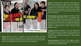 Design: The words ‘hearts’ and ‘souls’ really stand out,
they have connotations of desire, love and happiness.
This could be the feeling which the band are trying to
spread to the reader. These words fit with the images
because they look passionate. The fact that the words
heart and soul stand out so much shows that that is what
it is all really about.
Images & pose, style, hair, make-up: the band members
are all pulling weird faces, this is to symbolise their
individuality. In addition the image represents the ideal
that the target reader would like to aspire too, especially
young males who want tattoos, they could be inspired by
this photo. The men are seen as attractive to the female
audience so dressing them in tight clothing (far left)
appeals to them.

Colour: Again the colour is consistent, the reds and yellows and been
transferred through to create this feel of a house style. Also the colours are
effective on the page because the picture is all dull colours so you are instantly
drawn to the bright colours which makes you read the headline.

Language: Again the headline is the only thing which
grabs the attention of the reader due to the colours and
the boldness. In addition there is a puff which I think is
situated in the correct place because it is related to the
image and text.
Overall impression: The font is the biggest attention
seeking item on this page, the font type compliments the
type of band that they are as well.

 