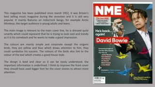 This magazine has been published since marsh 1952, it was Britain's
best selling music magazine during the seventies and it is still very
popular. It mainly features on indie/rock bangs, for example Arctic
Monkeys, the target audience is young adults and teens.
The main image is relevant to the main cover line, he is dressed quite
smartly which could represent that he is trying to look cool and trendy
as it is his comeback and he wants to make a good impression.

The colours are mainly simple and corporate except the origami
birds, they are yellow and blue which draws attention to him, they
could symbolise his success. The colours of the birds also link to the
colour of the text which creates a good house style.
The design is bold and clear so it can be easily understood, the
important information is underlined. I think to improve the front cover
they should have used bigger font for the cover stories to attract more
attention.

 