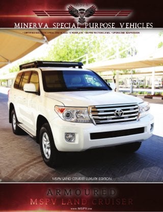 CERTIFIED BALLISTIC STEEL AND GLASS 5 RUNFLATS B6 PROTECTION LEVEL UPGRADED SUSPENSION
MINERVA SPECIAL PURPOSE VEHICLES
MSPV LAND CRUISER LUXURY EDITIONMSPV LAND CRUISER LUXURY EDITION
A R M O U R E D
WWW.MSPV.COM
 