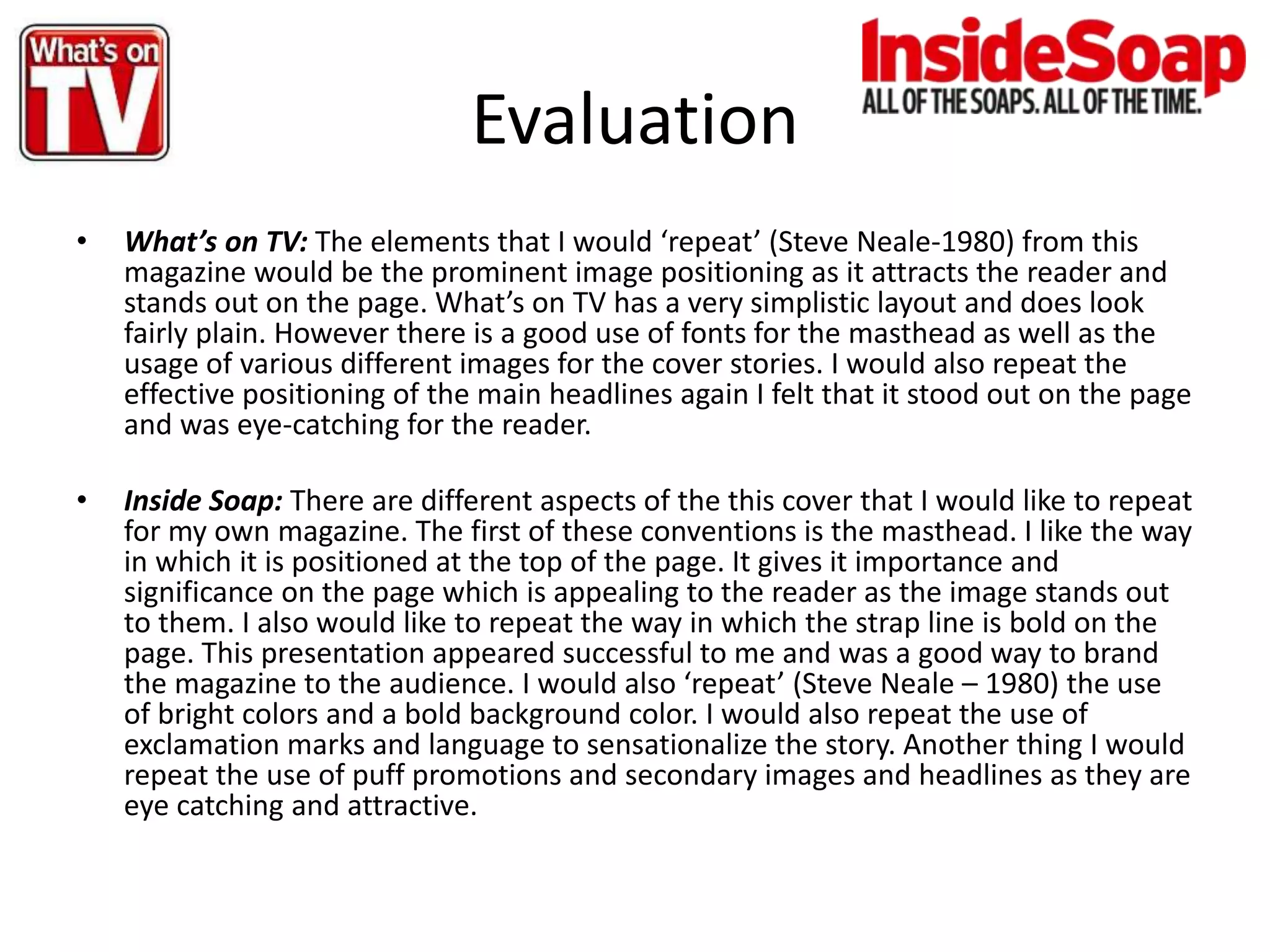 Evaluation
• What’s on TV: The elements that I would ‘repeat’ (Steve Neale-1980) from this
magazine would be the prominent image positioning as it attracts the reader and
stands out on the page. What’s on TV has a very simplistic layout and does look
fairly plain. However there is a good use of fonts for the masthead as well as the
usage of various different images for the cover stories. I would also repeat the
effective positioning of the main headlines again I felt that it stood out on the page
and was eye-catching for the reader.
• Inside Soap: There are different aspects of the this cover that I would like to repeat
for my own magazine. The first of these conventions is the masthead. I like the way
in which it is positioned at the top of the page. It gives it importance and
significance on the page which is appealing to the reader as the image stands out
to them. I also would like to repeat the way in which the strap line is bold on the
page. This presentation appeared successful to me and was a good way to brand
the magazine to the audience. I would also ‘repeat’ (Steve Neale – 1980) the use
of bright colors and a bold background color. I would also repeat the use of
exclamation marks and language to sensationalize the story. Another thing I would
repeat the use of puff promotions and secondary images and headlines as they are
eye catching and attractive.
 