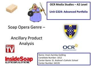 Soap Opera Genre –
Ancillary Product
Analysis
Name: Imani Ayimba-Golding
Candidate Number: 1012
Center Name: St. Andrew’s Catholic School
Center Number: 64135
OCR Media Studies – A2 Level
Unit G324: Advanced Portfolio
 