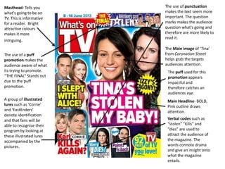 Masthead- Tells you
what's going to be on
TV. This is informative
for a reader. Bright
attractive colours
makes it more
intriguing.
Main Headline- BOLD,
Pink outline draws
attention.
Verbal codes such as
“stolen” “Kills” and
“dies” are used to
attract the audience of
the magazine. The
words connote drama
and give an insight onto
what the magazine
entails.
The Main image of ‘Tina’
from Coronation Street
helps grab the targets
audiences attention.
The use of a puff
promotion makes the
audience aware of what
its trying to promote.
“THE FINAL” Stands out
due to the puff
promotion.
A group of illustrated
lures such as ‘Corrie’
and ‘EastEnders’
denote identification
and that fans will be
able to recognise their
program by looking at
these illustrated lures
accompanied by the
pictures.
The use of punctuation
makes the text seem more
important. The question
marks makes the audience
question what's going and
therefore are more likely to
read it.
The puff used for this
promotion appears
impactful and
therefore catches an
audiences eye.
 