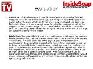 Evaluation
• What’s on TV: The elements that I would ‘repeat’ (Steve Neale-1980) from this
magazine would be the prominent image positioning as it attracts the reader and
stands out on the page. What’s on TV has a very simplistic layout and does look
fairly plain. However there is a good use of fonts for the masthead as well as the
usage of various different images for the cover stories. I would also repeat the
effective positioning of the main headlines again I felt that it stood out on the page
and was eye-catching for the reader.
• Inside Soap: There are different aspects of the this cover that I would like to repeat
for my own magazine. The first of these conventions is the masthead. I like the way
in which it is positioned at the top of the page. It gives it importance and
significance on the page which is appealing to the reader as the image stands out
to them. I also would like to repeat the way in which the strap line is bold on the
page. This presentation appeared successful to me and was a good way to brand
the magazine to the audience. I would also ‘repeat’ (Steve Neale – 1980) the use
of bright colors and a bold background color. I would also repeat the use of
exclamation marks and language to sensationalize the story. Another thing I would
repeat the use of puff promotions and secondary images and headlines as they are
eye catching and attractive.
 