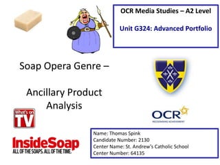 Soap Opera Genre –
Ancillary Product
Analysis
Name: Thomas Spink
Candidate Number: 2130
Center Name: St. Andrew’s Catholic School
Center Number: 64135
OCR Media Studies – A2 Level
Unit G324: Advanced Portfolio
 