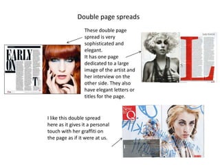 Double page spreads
                 These double page
                 spread is very
                 sophisticated and
                 elegant.
                 It has one page
                 dedicated to a large
                 image of the artist and
                 her interview on the
                 other side. They also
                 have elegant letters or
                 titles for the page.


I like this double spread
here as it gives it a personal
touch with her graffiti on
the page as if it were at us.
 