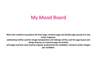 My Mood Board


Main task: students to produce the front page, contents page and double page spread of a new
                                       music magazine.
(photoshop will be used for image manipulation and indesign will be used for page layout and
                         design features on contents page and article)
all images and text used must be original, produced by the candidate, minimum of four images
                                        per candidate.
 