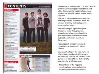 The heading is clearly stated ‘CONTENTS’ this is
printed in contrasting colours red black and
white this makes the magazine looks more
professional and also gives it a more upper-
class feel.
 The use of two images adds structure to
 the magazine and also breaks down the
 amount of writing that is situated for
 contextual purposes.
The main image is a group longshot
the colour scene throughout the
image is neutral each member of the
group represents different attributes
such as bewilderment confidence
focus etc…
‘oasis special’ is in gold showing the
importance and exclusivity of this
section.
Under each category the page numbers
of articles are marked clearly beneath
each heading to make the contents fit for
purpose; on each of these it also briefly
describes the articles purpose.
 The contents of the magazine
 contains a large amount of writing
 appealing to the mature audience.
 