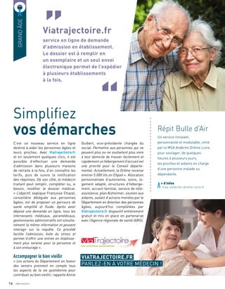 GRANDÂGE
C’est un nouveau service en ligne
destiné à aider les personnes âgées et
leurs proches. Avec Viatrajectoire.fr
et en seulement quelques clics, il est
possible d’effectuer une demande
d’admission dans plusieurs maisons
de retraite à la fois, d’en connaître les
tarifs, puis de suivre la notification
des réponses. De son côté, le médecin
traitant peut remplir, compléter ou, si
besoin, modifier le dossier médical.
« L’objectif, explique Françoise Chazal,
conseillère déléguée aux personnes
âgées, est de proposer un parcours de
santé simplifié et fluide. Après avoir
déposé une demande en ligne, tous les
intervenants médicaux, paramédicaux,
gestionnaires administratifs ont simulta-
nément la même information et peuvent
interagir sur la requête. Ce procédé
facilite l’admission, évite du stress et
permet d’offrir une entrée en établisse-
ment plus sereine pour la personne et
à son entourage ».
Accompagner le bien vieillir
« Les actions du Département en faveur
des seniors prennent en compte tous
les aspects de la vie quotidienne pour
contribuer au bien vieillir, rappelle Annie
Viatrajectoire.fr
service en ligne de demande
d’admission en établissement.
Le dossier est à remplir en
un exemplaire et un seul envoi
électronique permet de l’expédier
à plusieurs établissements
à la fois.
Simplifiez
vos démarches
+ d’infos
	 msa-ardeche-drome-loire.fr
Guibert, vice-présidente chargée du
social. Permettre aux personnes qui ne
peuvent plus ou ne souhaitent plus vivre
à leur domicile de trouver facilement et
rapidement un hébergement d’accueil est
une priorité pour le Conseil départe-
mental. Actuellement, la Drôme recense
environ 5 000 lits en Ehpad ». Allocation
personnalisée d’autonomie, soins, lo-
gement adapté, structures d’héberge-
ment, accueil familial, service de télé-
assistance, plan Alzheimer, soutien aux
aidants, autant d’actions menées par le
Département en direction des personnes
âgées, aujourd’hui complétées par
Viatrajectoire.fr dispositif entièrement
gratuit et mis en place en partenariat
avec l’Agence régionale de santé (ARS).
16
a
a
a
a
a
a
a
a
a
a
a
a
a
a
a
a
a
a
a
a
a
a
a
a
a
Répit Bulle d’Air
Un service innovant,
personnalisé et modulable, initié
par la MSA Ardèche Drôme Loire,
pour soulager, de quelques
heures à plusieurs jours,
les proches et aidants en charge
d’une personne malade ou
dépendante.
VIATRAJECTOIRE.FR
PARLEZ-EN À VOTRE MÉDECIN !
AVRIL/JUIN 2017
 