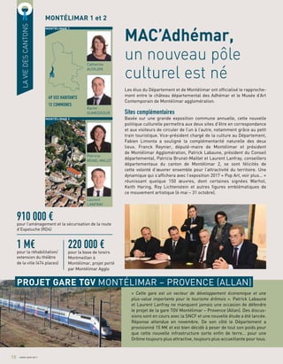 Les élus du Département et de Montélimar ont officialisé le rapproche-
ment entre le château départemental des Adhémar et le Musée d’Art
Contemporain de Montélimar agglomération.
Sites complémentaires
Basée sur une grande exposition commune annuelle, cette nouvelle
politique culturelle permettra aux deux sites d’être en correspondance
et aux visiteurs de circuler de l’un à l’autre, notamment grâce au petit
train touristique. Vice-président chargé de la culture au Département,
Fabien Limonta a souligné la complémentarité naturelle des deux
lieux. Franck Reynier, député-maire de Montélimar et président
de Montélimar Agglomération, Patrick Labaune, président du Conseil
départemental, Patricia Brunel-Maillet et Laurent Lanfray, conseillers
départementaux du canton de Montélimar 2, se sont félicités de
cette volonté d’œuvrer ensemble pour l’attractivité du territoire. Une
dynamique qui s’affichera avec l’exposition 2017 « Pop Art, voir plus… »
réunissant quelque 150 œuvres, dont certaines signées Warhol,
Keith Haring, Roy Lichtenstein et autres figures emblématiques de
ce mouvement artistique (6 mai – 31 octobre).
MAC’Adhémar,
un nouveau pôle
culturel est né
« Cette gare est un vecteur de développement économique et une
plus-value importante pour le tourisme drômois ». Patrick Labaune
et Laurent Lanfray ne manquent jamais une occasion de défendre
le projet de la gare TGV Montélimar – Provence (Allan). Des discus-
sions sont en cours avec la SNCF et une nouvelle étude a été lancée.
Réponse attendue en novembre. De son côté le Département a
provisionné 15 M€ et est bien décidé à peser de tout son poids pour
que cette nouvelle infrastructure sorte enfin de terre… pour une
Drôme toujours plus attractive, toujours plus accueillante pour tous.
LAVIEDESCANTONS
MONTÉLIMAR 1 et 2
PROJET GARE TGV MONTÉLIMAR – PROVENCE (ALLAN)
910 000 €pour l’aménagement et la sécurisation de la route
d’Espeluche (RD4)
220 000 €pour la base de loisirs
Montmeillan à
Montélimar, projet porté
par Montélimar Agglo
1 M€pour la réhabilitation/
extension du théâtre
de la ville (474 places)
49 553 HABITANTS
12 COMMUNES
Patricia
BRUNEL-MAILLET
Laurent
LANFRAY
Catherine
AUTAJON
Karim
OUMEDDOUR
18 AVRIL/JUIN 2017
MONTÉLIMAR 1
MONTÉLIMAR 2
 