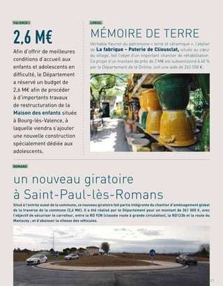 a
a
a
a
a
a
a
a
a
a
a
a
a
a
a
a
a
a
a
a
a
a
a
a
a
a
a
a
a
a
a
a
a
a
a
a
a
a
a
a
a
a
a
a
a
LORIOL
MÉMOIRE DE TERRE
Véritable fleuron du patrimoine « terre et céramique », l’atelier
de La fabrique - Poterie de Cliousclat, située au cœur
du village, fait l’objet d’un important chantier de réhabilitation.
Ce projet d’un montant de près de 2 M€ est subventionné à 40 %
par le Département de la Drôme, soit une aide de 263 558 €.
ROMANS
un nouveau giratoire
à Saint-Paul-lès-Romans
Situé à l’entrée ouest de la commune, ce nouveau giratoire fait partie intégrante du chantier d’aménagement global
de la traverse de la commune (2,6 M€). Il a été réalisé par le Département pour un montant de 361 000 €, avec
l’objectif de sécuriser le carrefour, entre la RD 92N (classée route à grande circulation), la RD123b et la route du
Maniscey ; et d’abaisser la vitesse des véhicules.
VALENCE I
2,6 M€
Afin d’offrir de meilleures
conditions d’accueil aux
enfants et adolescents en
difficulté, le Département
a réservé un budget de
2,6 M€ afin de procéder
à d’importants travaux
de restructuration de la
Maison des enfants située
à Bourg-lès-Valence, à
laquelle viendra s’ajouter
une nouvelle construction
spécialement dédiée aux
adolescents.
21
 