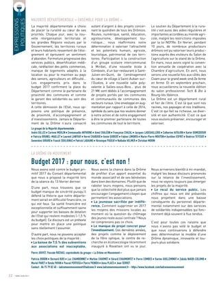 EXPRESSIONS
POLITIQUES
LA DRÔME EN MOUVEMENT
Budget 2017 : pour nous, c’est non !
Le groupe de la Majorité départementale :
André GILLES Corinne MOULIN Emmanuelle ANTHOINE Aimé CHALÉON Françoise CHAZAL Jacques LADEGAILLERIE Catherine AUTAJON Karim OUMEDDOUR
Patricia BRUNEL-MAILLET Laurent LANFRAY Hervé CHABOUD Annie GUIBERT Fabien LIMONTA Marie-Pierre MOUTON Aurélien ESPRIT Béatrice TEYSSOT
Geneviève GIRARD Franck SOULIGNAC Patrick LABAUNE Véronique PUGEAT Nathalie HELMER Christian MORIN
Pierre JOUVET, Pascale ROCHAS, coprésidents du groupe « La Drôme en Mouvement »
Patricia BOIDIN Bernard BUIS Luc CHAMBONNET Martine CHARMET Gérard CHAUMONTET Pierre COMBES Karine GUILLEMINOT Zabida NAKIB-COLOMB
Muriel PARET Renée PAYAN Pascal PERTUSA Pierre PIENIEK Anna PLACE Jean SERRET
Contact : 04 75 79 82 40 - ladromeenmouvement@ladrome.fr www.ladromeenmouvement.fr - https://www.facebook.com/ladromeenmouvement
La majorité départementale a choisi
de placer la ruralité au cœur de ses
priorités. Chaque jour, avec la nou-
velle réorganisation territoriale et
les grandes Régions voulues par le
Gouvernement, les territoires ruraux
et leurs habitants ressentent de l’éloi-
gnement et éprouvent un sentiment
d’abandon. Fermeture progressive des
services publics, désertification médi-
cale, raréfaction des petits commerces,
manque de logements adaptés à la
location ou pour le maintien au pays
des seniors, agriculteurs en difficulté…
Les engagements pris dans le
budget 2017 confirment la place du
Département comme le partenaire de
proximité des communes et comme
le garant des solidarités au sein des
territoires.
A cette démission de l’Etat, nous op-
posons une politique de présence,
de proximité, d’accompagnement et
d’investissements. Jamais le Départe-
ment de la Drôme n’aura consacré
Nous avons voté contre le budget pri-
mitif 2017 du Conseil départemental
que nous a proposé la majorité lors
de la séance du 13 février dernier.
D’une part, nous trouvons que ce
budget manque de sincérité puisqu’il
défend la théorie que notre départe-
ment serait en difficulté financière, ce
qui est faux. Sa santé financière est
exceptionnelle et suffisamment saine
pour supporter les baisses de dotation
de l’Etat qui restent modestes (-1,5 %
du budget). Ce discours est un prétexte
pour mettre en place une politique
sans réellement l’assumer.
D’autre part, nous ne pouvons accepter
les choix politiques de la majorité :
La baisse de 7,5 % des subventions
aux associations est inacceptable.
autant d’argent à des projets concer-
nant le quotidien de tous les Drômois.
Routes, numérique, santé, éducation,
agrotourisme, développement tou-
ristique… nous réaffirmons notre
détermination à valoriser l’attractivité
et les potentiels humain, agricole,
touristique, patrimonial de ces terri-
toires. Participation à la construction
d’un groupe scolaire intercommunal
à Miribel, d’une nouvelle école à
Combovin, d’un bar-restaurant à Saint-
Julien-en-Quint, de l’aménagement
du cœur de village à Saint-Auban-sur-
l’Ouvèze, à une nouvelle salle poly-
valente à Salles-sous-Bois… plus de
21 M€ sont dédiés à l’accompagnement
de projets portés par les communes
et communautés de communes des
secteurs ruraux. Une enveloppe en aug-
mentation par rapport à celle de 2016,
symbole du sens que nos voulons donner
à notre action et de notre engagement
à être le premier partenaire de toutes
les communes de tout le territoire.
Nous avons la chance dans la Drôme
de profiter d’un apport essentiel du
monde associatif et de ses bénévoles
dans bien des domaines. Plutôt que de
raboter leurs moyens, nous pensons
que la collectivité doit plus que jamais
encourager l’engagement citoyen que
permettent les associations.
La jeunesse sacrifiée par indiffé-
rence. Comment supprimer en 2017
les moyens des missions locales au
moment où la question du chômage
des jeunes reste aussi centrale ? Nous
ne comprenons pas ce choix.
Le manque de projet concret pour
l’investissement. Ces dernières années,
des projets comme le déploiement
de la fibre optique, le centre de re-
cherche en écotoxicologie récemment
inauguré à Rovaltain ont vu le jour.
Le soutien du Département à la rura-
lité c’est aussi des aides régulières et
importantes accordées au monde agri-
cole, malgré les restrictions imposées
par la loi NOTRe. En février, pendant
10 jours, de nombreux producteurs
drômois ont pu valoriser leurs produc-
tions auprès des visiteurs du Salon de
l’agriculture sur le stand de la Drôme.
En mars, nous avons signé la conven-
tion annuelle de coopération avec la
Chambre d’agriculture. En avril, nous
serons une nouvelle fois aux côtés des
Civam pour le grand week-end De ferme
en ferme. Et en septembre prochain,
nous accueillerons la nouvelle édition
du salon professionnel Tech  Bio à
Bourg-lès-Valence.
La Drôme est un département rural
et fier de l’être. C’est là que sont nos
racines, nos paysages et nos traditions.
C’est ce qui fait sa richesse, sa diver-
sité et son authenticité. C’est ce que
nous voulons préserver, encourager et
valoriser.
Nous arriverons bientôt à mi-mandat,
malgré les beaux discours prononcés
sur la relance de l’investissement,
nous ne voyons toujours pas émerger
les projets de la majorité.
Le recul du service public. Les
chiffres qui nous ont été présentés
nous projettent dans une baisse
conséquente du personnel départe-
mental notamment sur des services
de solidarités indispensables qui fonc-
tionnent déjà souvent à flux tendus.
C’est pour toutes ces raisons que
nous n’avons pas voté le budget et
que nous continuerons à défendre
avec détermination le modèle d’une
Drôme dynamique, innovante et tou-
jours plus solidaire.
a
a
a
a
a
a
a
a
a
a
a
a
a
a
a
a
a
a
a
a
a
a
a
a
a
a
a
a
a
a
a
a
a
a
a
a
a
a
a
a
a
a
a
a
a
a
a
a
a
a
a
a
a
a
a
a
a
a
a
a
MAJORITÉ DÉPARTEMENTALE « ENSEMBLE POUR LA DRÔME »
22 AVRIL/JUIN 2017
 