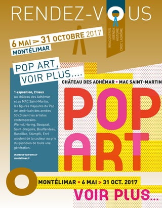 RENCONTRES
AGENDA
HISTOIRE
CROC’LADRÔME
RENDEZ-V	 US
6 MAI 31 OCTOBRE 2017
MONTÉLIMAR
1 exposition, 2 lieux
Au château des Adhémar
et au MAC Saint-Martin,
les figures majeures du Pop
Art américain des années
50 côtoient les artistes
contemporains.
Warhol, Haring, Basquiat,
Saint-Grégoire, Bouffandeau,
Rancillac, Stämpfli, Erró
ajoutent de la couleur au gris
du quotidien de toute une
génération.
chateaux-ladrome.fr
montelimar.fr
POP ART,
VOIR PLUS....
O
 