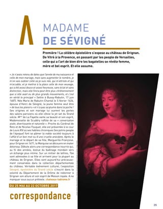 « Je n’avais retenu de dates que l’année de ma naissance et
celle de mon mariage, mais sans augmenter le nombre, je
m’en vais oublier celle où je suis née, qui m’attriste et qui
m’accable, et je mettrai à la place celle de mon veuvage,
qui a été assez douce et assez heureuse, sans éclat et sans
distinction, mais elle finira peut-être plus chrétiennement
que si elle avait eu de plus grands mouvements, et c’est
en vérité le principal » (lettre à Bussy-Rabutin, 17 juin
1687). Née Marie de Rabutin-Chantal le 5 février 1626,
épouse d’Henri de Sévigné, la jeune femme veut être
« de tous les plaisirs » et n’a pas sa plume dans la poche !
Ses origines et son mariage lui ouvrent les portes
des salons parisiens où elle côtoie la jet set du Grand
siècle. Mme
de La Fayette vante sa beauté et son esprit,
Mademoiselle de Scudéry raffole de sa « conversation
aisée, divertissante et naturelle ». Proche du Cardinal de
Retz et de Nicolas Fouquet, elle est présentée à la cour
de Louis XIV où ses habiles chroniques (les potins people
de l’époque) font se pâmer la noble société toujours à
l’affût d’un bon mot ou d’une cruelle anecdote. Après le
mariage et le départ de sa fille, Marguerite-Françoise,
pour Grignan en 1671, la Marquise se découvre en mater
dolorosa. Débute alors une correspondance nourrie qui,
au fil des années, évolue du badinage mondain vers
un échange plus intime. Sur un millier de lettres, 764
sont adressées à sa fille et arrivent pour la plupart au
château de Grignan. Elles sont aujourd’hui précieuse-
ment conservées dans la collection départementale
du château. Véritable événement culturel, l’exposition
Sévigné, épistolière du Grand siècle s’inscrit dans la
volonté du Département de la Drôme de redonner à
Grignan son allure et son esprit de Maison royale. A ne
manquer sous aucun prétexte. chateaux-ladrome.fr
correspondance
MADAME
DE SÉVIGNÉ
Première ! La célèbre épistolière s’expose au château de Grignan.
De Vitré à la Provence, en passant par les people de Versailles,
celle qui a l’art de bien dire les bagatelles se révèle femme,
mère et bel esprit. Et elle assume.
ClaudeLefebvre,MariedeRobutin-Chantal,marquisedeSévigné©MuséeCarnavalet/Roger-Viollet
25
DU 25 MAI AU 22 OCTOBRE 2017
 
