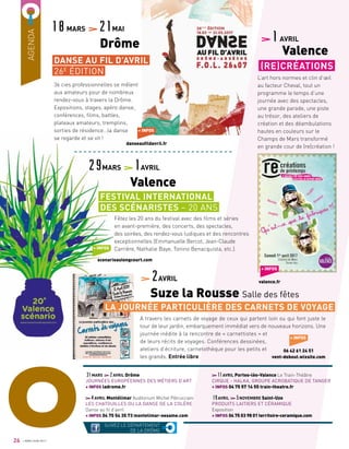 AGENDA
36 cies professionnelles se mêlent
aux amateurs pour de nombreux
rendez-vous à travers la Drôme.
Expositions, stages, apéro danse,
conférences, films, battles,
plateaux amateurs, tremplins,
sorties de résidence…la danse
se regarde et se vit !
Fêtez les 20 ans du festival avec des films et séries
en avant-première, des concerts, des spectacles,
des soirées, des rendez-vous ludiques et des rencontres
exceptionnelles (Emmanuelle Bercot, Jean-Claude
Carrière, Nathalie Baye, Tonino Benacquista, etc.).
A travers les carnets de voyage de ceux qui partent loin ou qui font juste le
tour de leur jardin, embarquement immédiat vers de nouveaux horizons. Une
journée inédite à la rencontre de « carnettistes » et
de leurs récits de voyages. Conférences dessinées,
ateliers d’écriture, carnetothèque pour les petits et
les grands. Entrée libre
11AVRIL Portes-lès-Valence Le Train-Théâtre
CIRQUE - HALKA, GROUPE ACROBATIQUE DE TANGER
+ INFOS 04 75 57 14 55 train-theatre.fr
19AVRIL 5NOVEMBRE Saint-Uze
PRODUITS LAITIERS ET CÉRAMIQUE
Exposition
+ INFOS 04 75 03 98 01 territoire-ceramique.com
31MARS 2AVRIL Drôme
JOURNÉES EUROPÉENNES DES MÉTIERS D’ART
+ INFOS ladrome.fr
4AVRIL Montélimar Auditorium Michel Pétrucciani
LES CHATOUILLES OU LA DANSE DE LA COLÈRE
Danse au fil d’avril
+ INFOS 04 75 54 35 73 montelimar-sesame.com
+ INFOS
danseaufildavril.fr
+ INFOS
scenarioaulongcourt.com
18MARS 21MAI
	 Drôme
29MARS 1AVRIL
	 Valence
2AVRIL
Suze la Rousse Salle des fêtes
DANSE AU FIL D’AVRIL
26E
ÉDITION
FESTIVAL INTERNATIONAL
DES SCÉNARISTES – 20 ANS
SUIVEZ LE DÉPARTEMENT
DE LA DRÔME
O26
L’art hors normes et clin d’œil
au facteur Cheval, tout un
programme le temps d’une
journée avec des spectacles,
une grande parade, une piste
au trésor, des ateliers de
création et des déambulations
hautes en couleurs sur le
Champs de Mars transformé
en grande cour de (re)création !
1AVRIL
Valence
(RE)CRÉATIONS
+ INFOS
valence.fr
+ INFOS
06 42 61 24 51
vent-debout.wixsite.com
LA JOURNÉE PARTICULIÈRE DES CARNETS DE VOYAGE
AVRIL/JUIN 2017
 